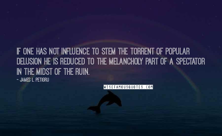 James L. Petigru Quotes: If one has not influence to stem the torrent of popular delusion he is reduced to the melancholy part of a spectator in the midst of the ruin.