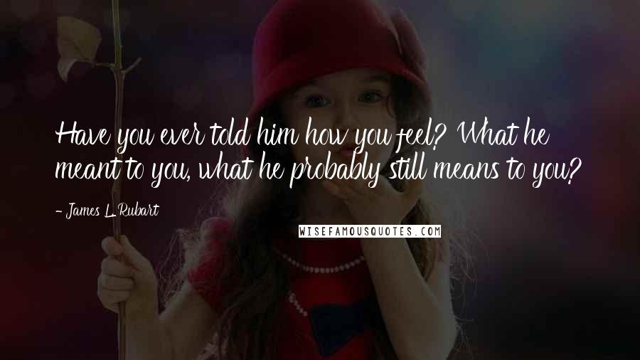 James L. Rubart Quotes: Have you ever told him how you feel? What he meant to you, what he probably still means to you?