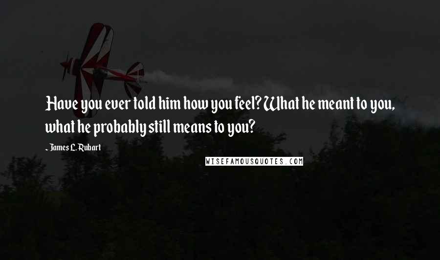 James L. Rubart Quotes: Have you ever told him how you feel? What he meant to you, what he probably still means to you?