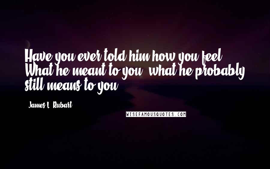 James L. Rubart Quotes: Have you ever told him how you feel? What he meant to you, what he probably still means to you?