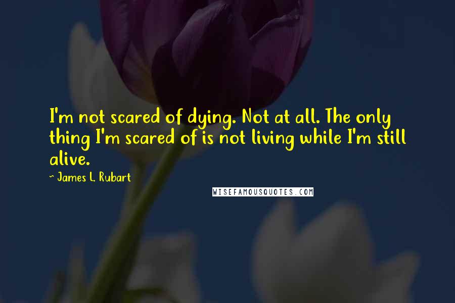 James L. Rubart Quotes: I'm not scared of dying. Not at all. The only thing I'm scared of is not living while I'm still alive.