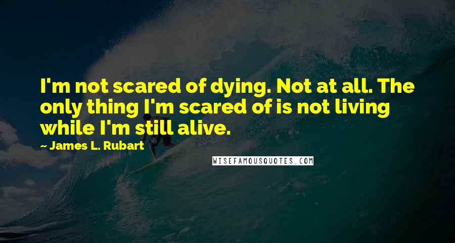 James L. Rubart Quotes: I'm not scared of dying. Not at all. The only thing I'm scared of is not living while I'm still alive.