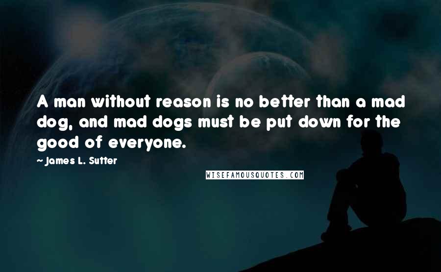 James L. Sutter Quotes: A man without reason is no better than a mad dog, and mad dogs must be put down for the good of everyone.