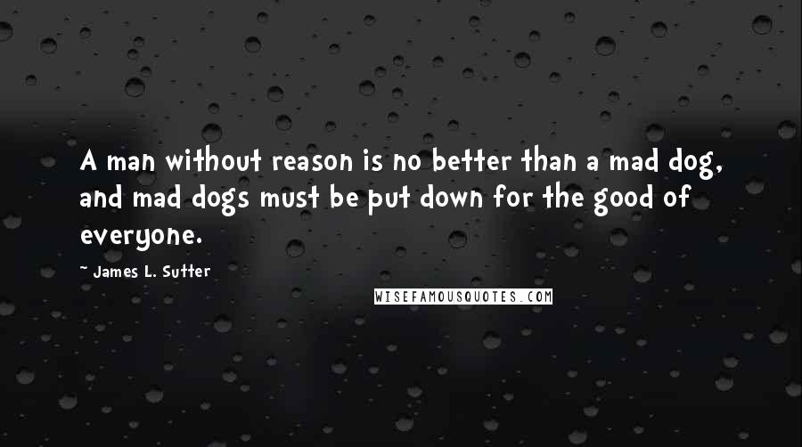 James L. Sutter Quotes: A man without reason is no better than a mad dog, and mad dogs must be put down for the good of everyone.