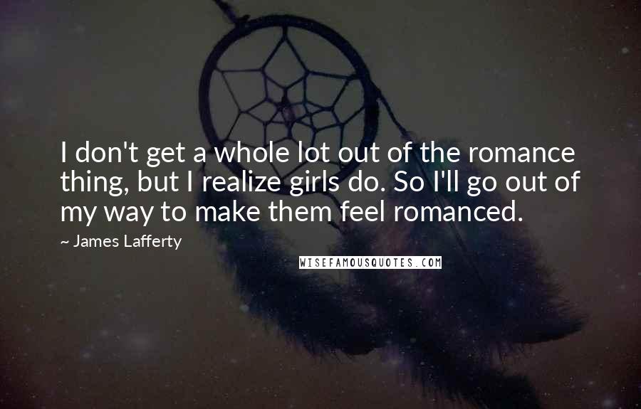 James Lafferty Quotes: I don't get a whole lot out of the romance thing, but I realize girls do. So I'll go out of my way to make them feel romanced.