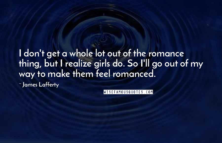 James Lafferty Quotes: I don't get a whole lot out of the romance thing, but I realize girls do. So I'll go out of my way to make them feel romanced.