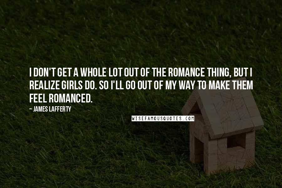 James Lafferty Quotes: I don't get a whole lot out of the romance thing, but I realize girls do. So I'll go out of my way to make them feel romanced.
