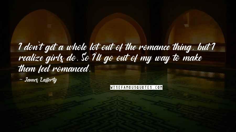 James Lafferty Quotes: I don't get a whole lot out of the romance thing, but I realize girls do. So I'll go out of my way to make them feel romanced.