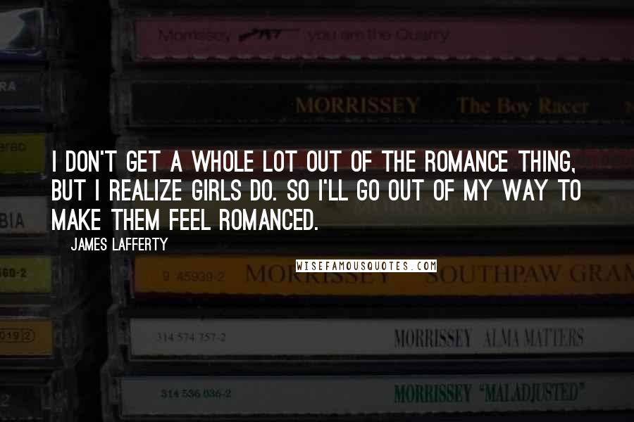 James Lafferty Quotes: I don't get a whole lot out of the romance thing, but I realize girls do. So I'll go out of my way to make them feel romanced.