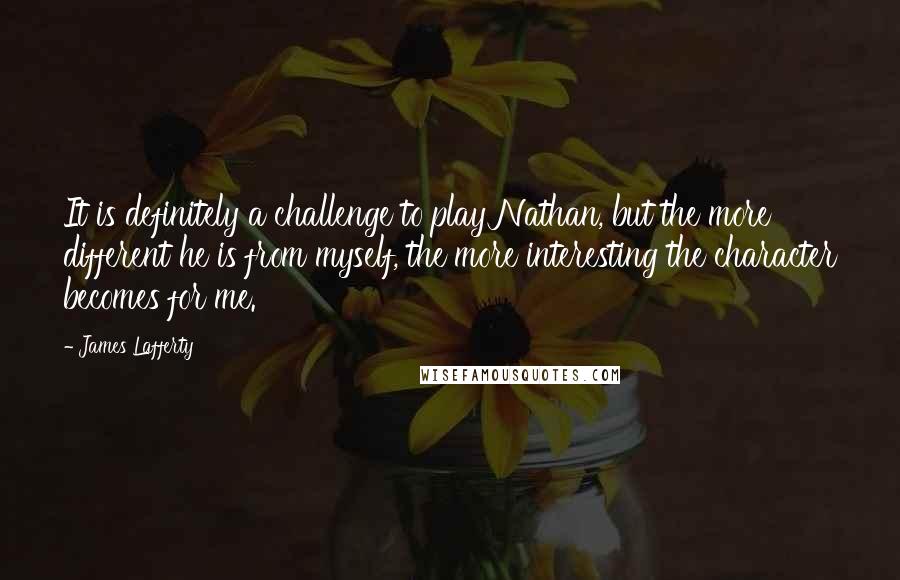 James Lafferty Quotes: It is definitely a challenge to play Nathan, but the more different he is from myself, the more interesting the character becomes for me.