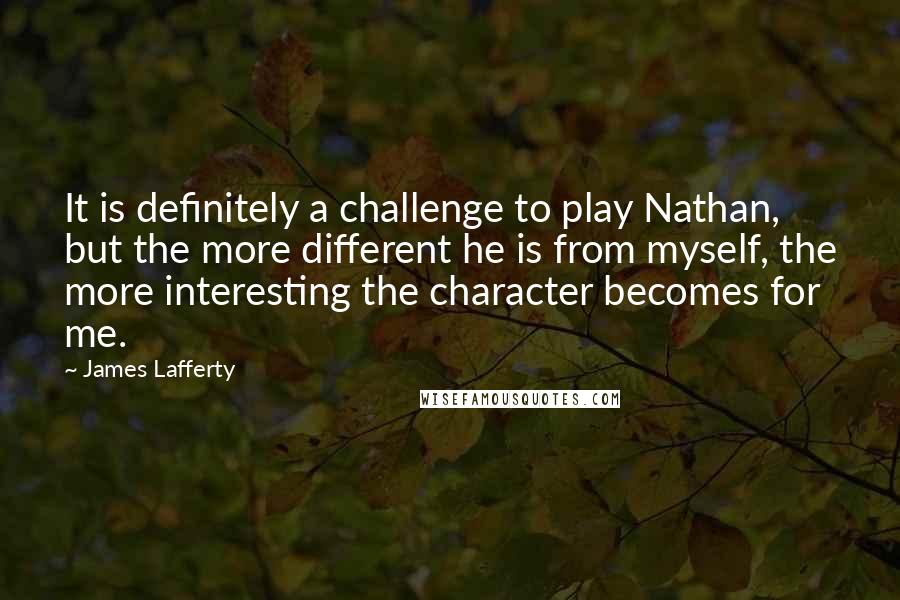 James Lafferty Quotes: It is definitely a challenge to play Nathan, but the more different he is from myself, the more interesting the character becomes for me.