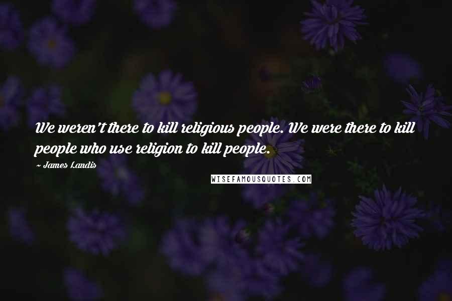 James Landis Quotes: We weren't there to kill religious people. We were there to kill people who use religion to kill people.