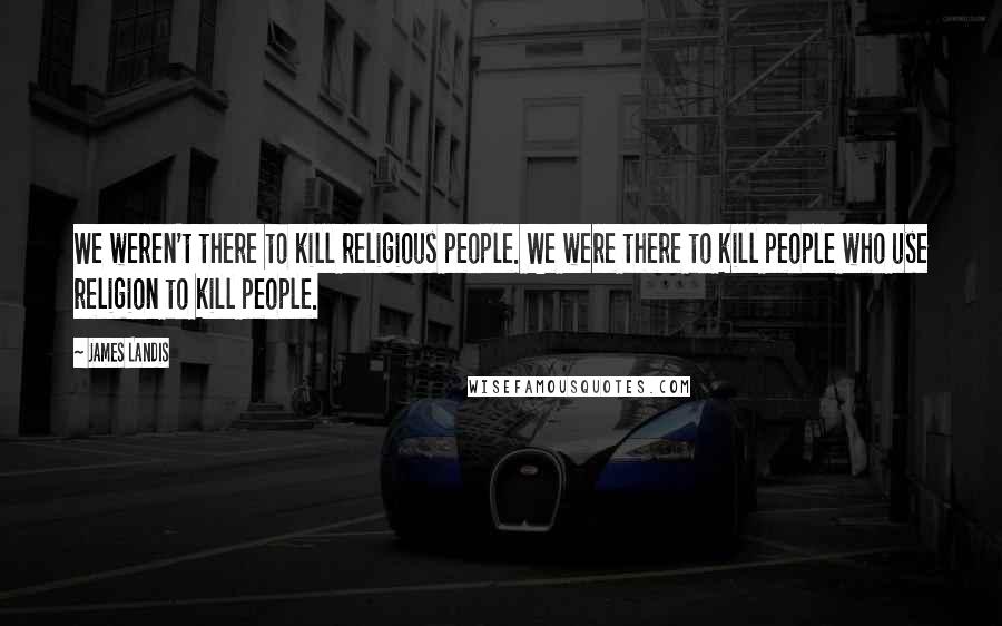 James Landis Quotes: We weren't there to kill religious people. We were there to kill people who use religion to kill people.