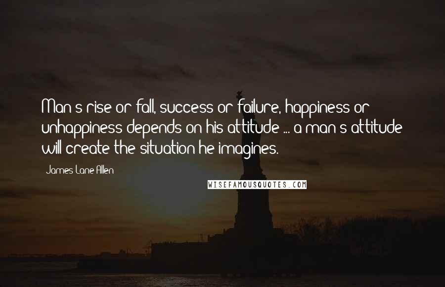 James Lane Allen Quotes: Man's rise or fall, success or failure, happiness or unhappiness depends on his attitude ... a man's attitude will create the situation he imagines.