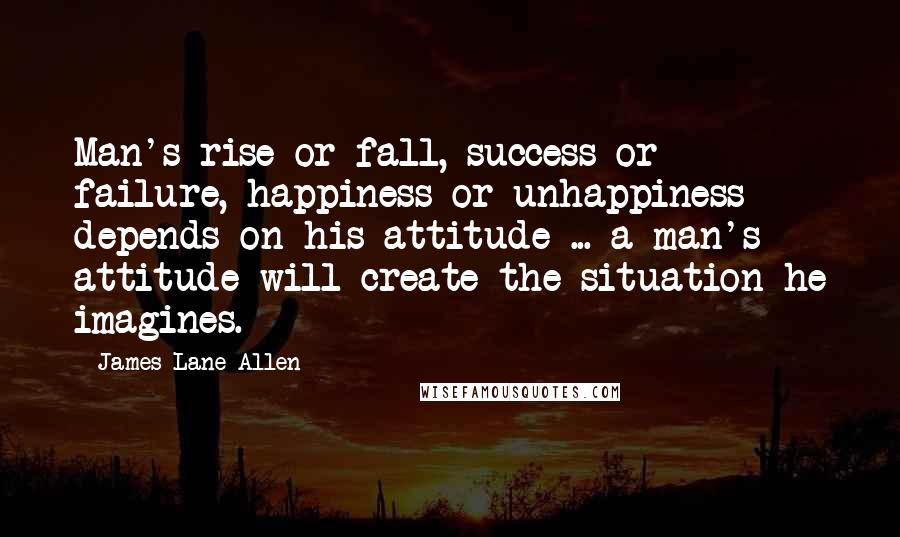 James Lane Allen Quotes: Man's rise or fall, success or failure, happiness or unhappiness depends on his attitude ... a man's attitude will create the situation he imagines.