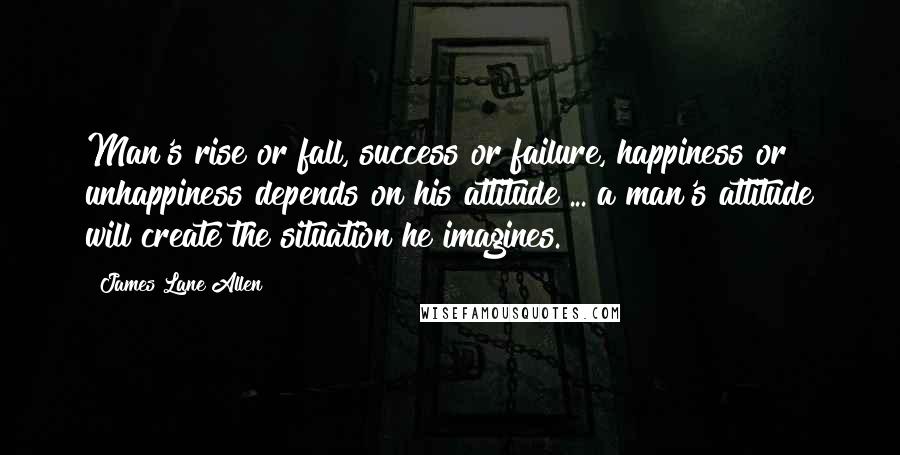 James Lane Allen Quotes: Man's rise or fall, success or failure, happiness or unhappiness depends on his attitude ... a man's attitude will create the situation he imagines.