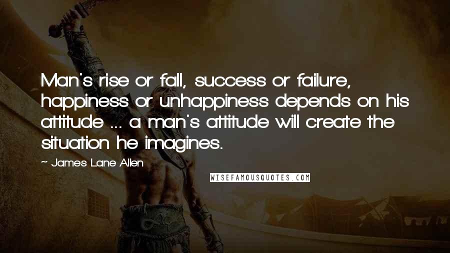 James Lane Allen Quotes: Man's rise or fall, success or failure, happiness or unhappiness depends on his attitude ... a man's attitude will create the situation he imagines.
