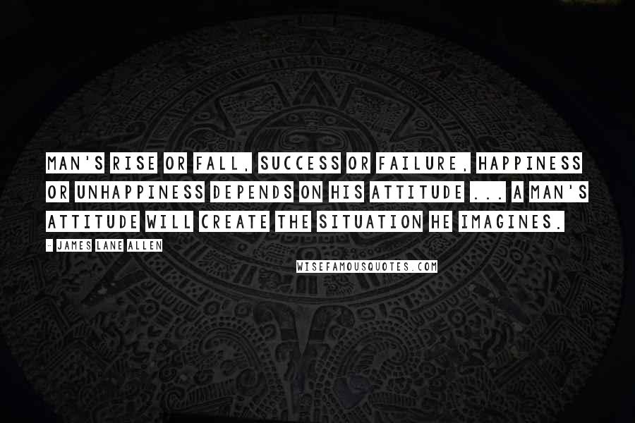 James Lane Allen Quotes: Man's rise or fall, success or failure, happiness or unhappiness depends on his attitude ... a man's attitude will create the situation he imagines.