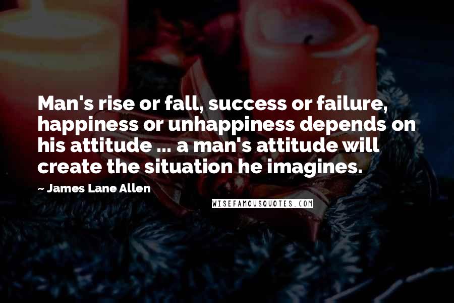 James Lane Allen Quotes: Man's rise or fall, success or failure, happiness or unhappiness depends on his attitude ... a man's attitude will create the situation he imagines.