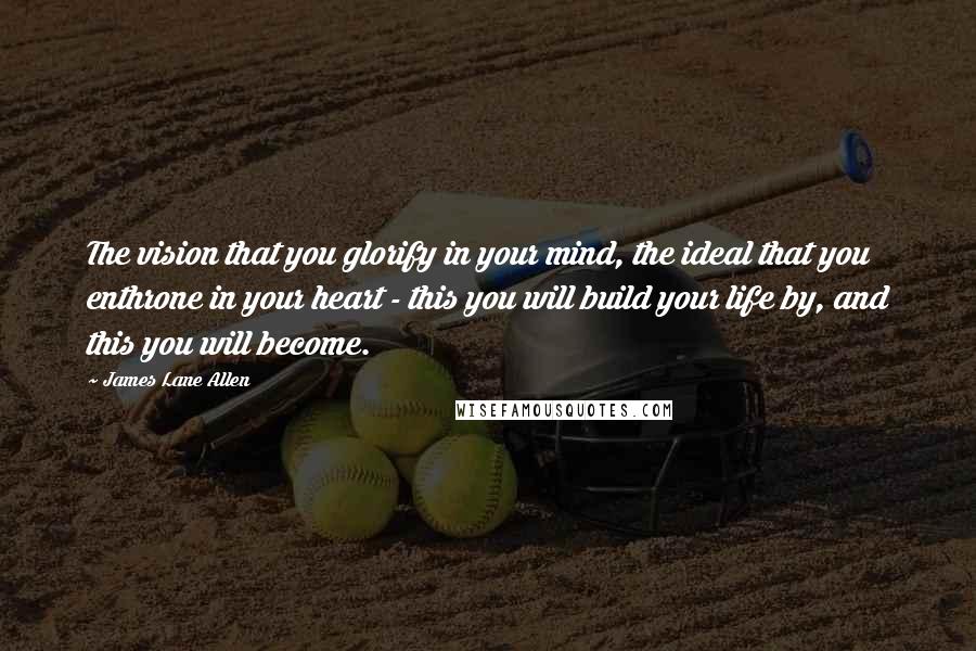 James Lane Allen Quotes: The vision that you glorify in your mind, the ideal that you enthrone in your heart - this you will build your life by, and this you will become.