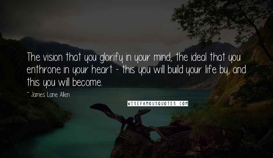 James Lane Allen Quotes: The vision that you glorify in your mind, the ideal that you enthrone in your heart - this you will build your life by, and this you will become.