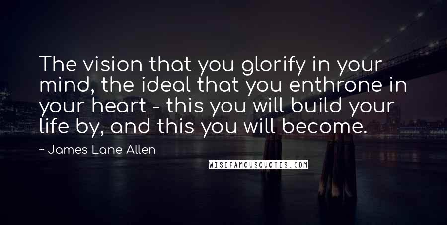 James Lane Allen Quotes: The vision that you glorify in your mind, the ideal that you enthrone in your heart - this you will build your life by, and this you will become.