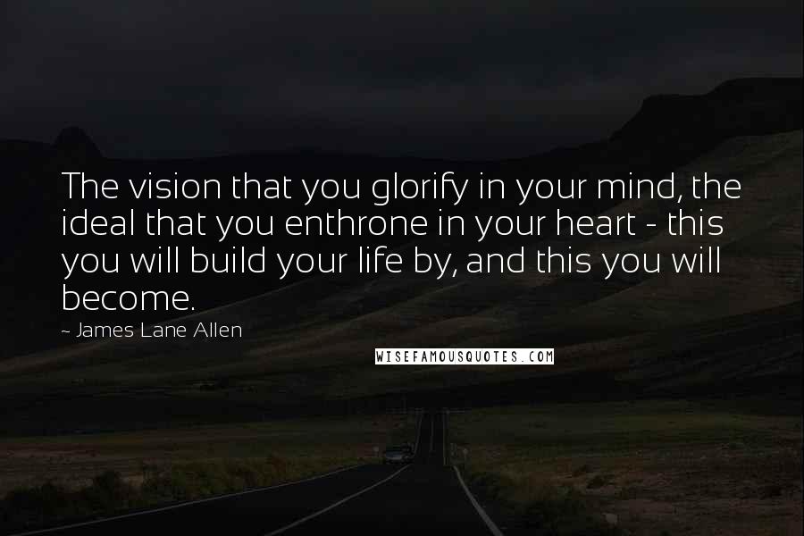 James Lane Allen Quotes: The vision that you glorify in your mind, the ideal that you enthrone in your heart - this you will build your life by, and this you will become.