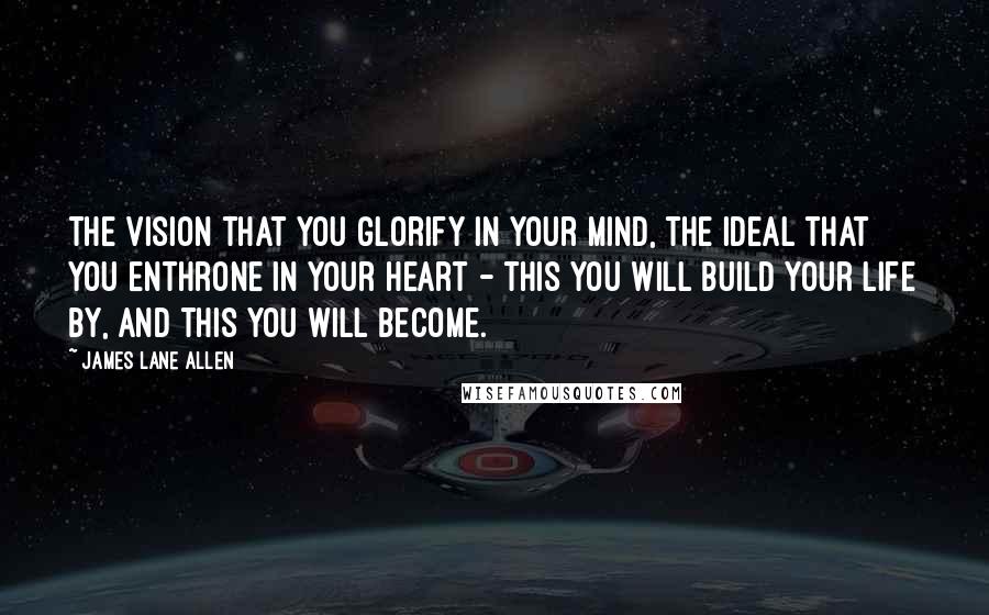 James Lane Allen Quotes: The vision that you glorify in your mind, the ideal that you enthrone in your heart - this you will build your life by, and this you will become.