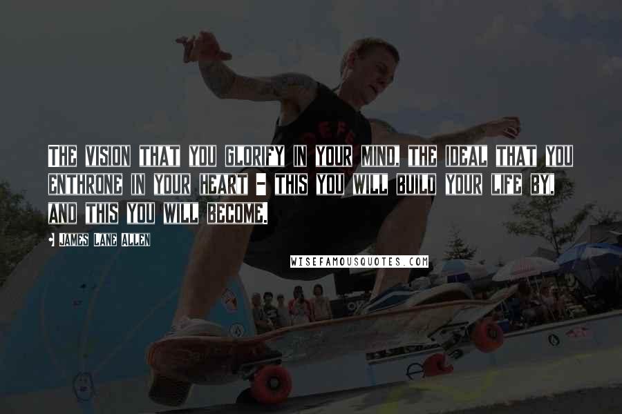 James Lane Allen Quotes: The vision that you glorify in your mind, the ideal that you enthrone in your heart - this you will build your life by, and this you will become.