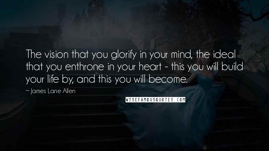 James Lane Allen Quotes: The vision that you glorify in your mind, the ideal that you enthrone in your heart - this you will build your life by, and this you will become.