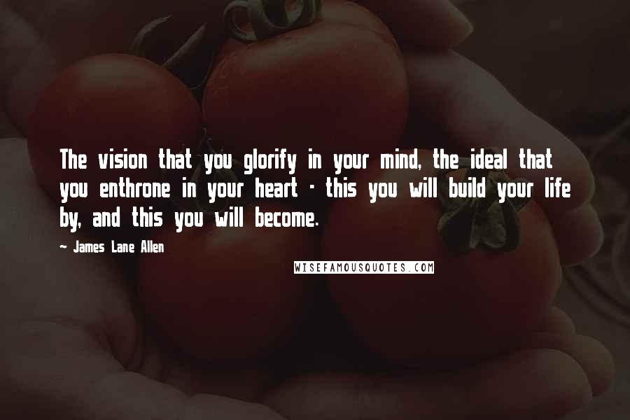 James Lane Allen Quotes: The vision that you glorify in your mind, the ideal that you enthrone in your heart - this you will build your life by, and this you will become.