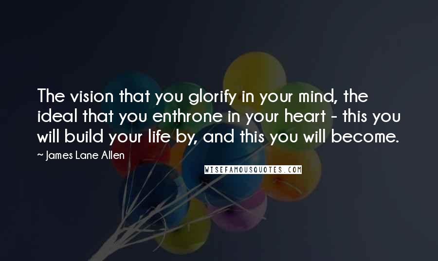 James Lane Allen Quotes: The vision that you glorify in your mind, the ideal that you enthrone in your heart - this you will build your life by, and this you will become.