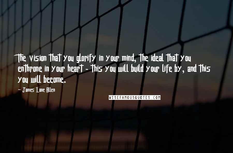 James Lane Allen Quotes: The vision that you glorify in your mind, the ideal that you enthrone in your heart - this you will build your life by, and this you will become.