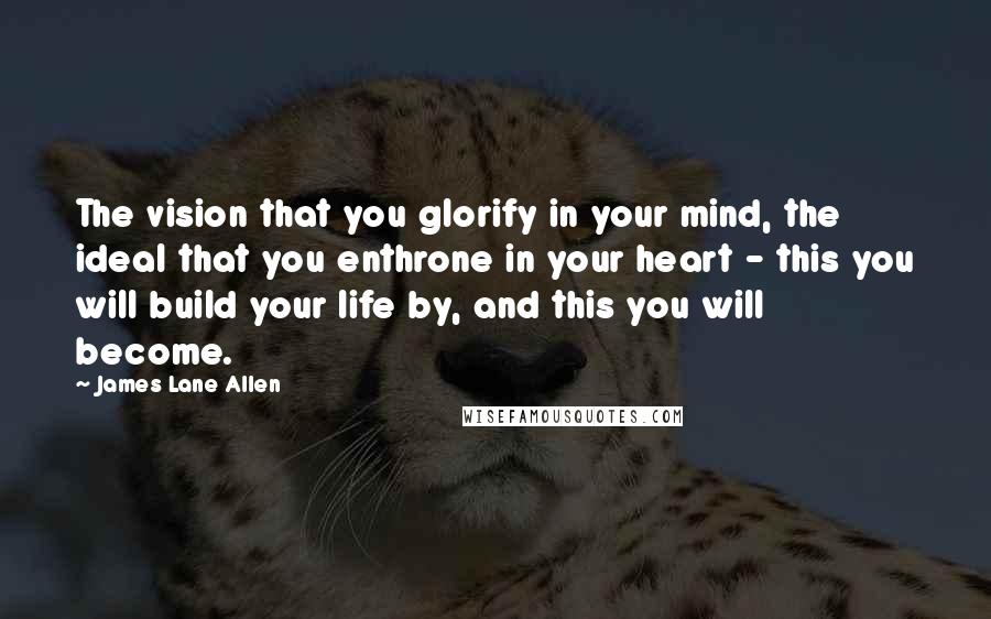 James Lane Allen Quotes: The vision that you glorify in your mind, the ideal that you enthrone in your heart - this you will build your life by, and this you will become.