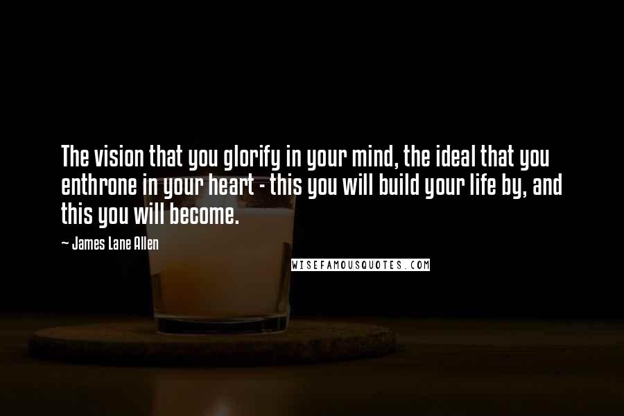 James Lane Allen Quotes: The vision that you glorify in your mind, the ideal that you enthrone in your heart - this you will build your life by, and this you will become.