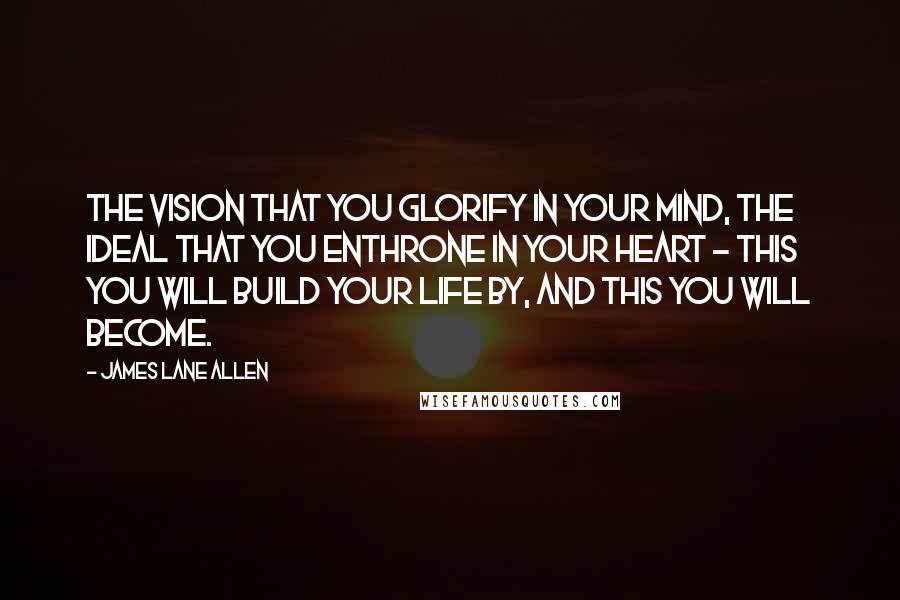 James Lane Allen Quotes: The vision that you glorify in your mind, the ideal that you enthrone in your heart - this you will build your life by, and this you will become.