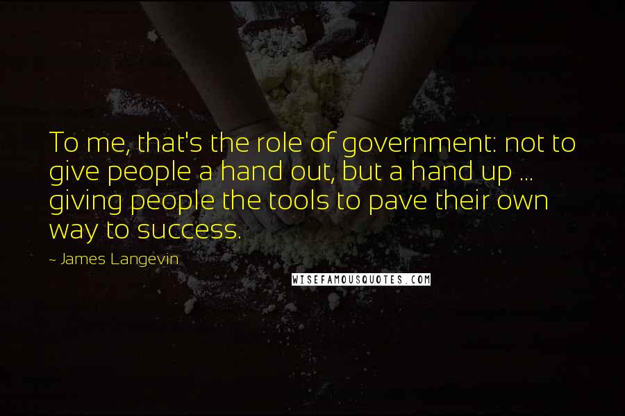 James Langevin Quotes: To me, that's the role of government: not to give people a hand out, but a hand up ... giving people the tools to pave their own way to success.