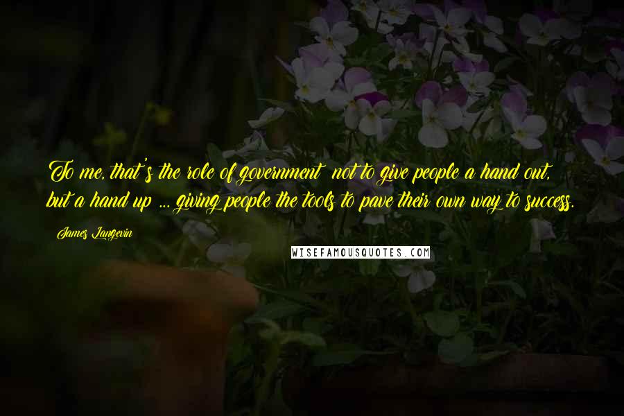 James Langevin Quotes: To me, that's the role of government: not to give people a hand out, but a hand up ... giving people the tools to pave their own way to success.