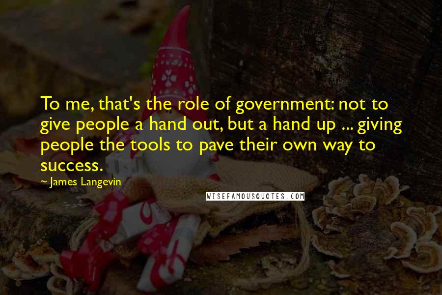 James Langevin Quotes: To me, that's the role of government: not to give people a hand out, but a hand up ... giving people the tools to pave their own way to success.