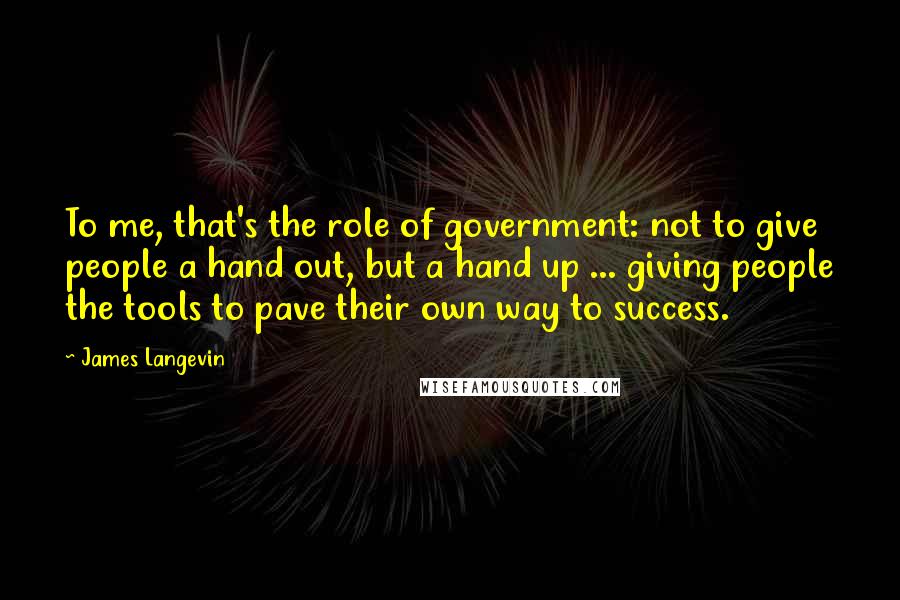 James Langevin Quotes: To me, that's the role of government: not to give people a hand out, but a hand up ... giving people the tools to pave their own way to success.