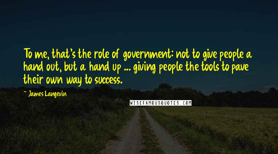 James Langevin Quotes: To me, that's the role of government: not to give people a hand out, but a hand up ... giving people the tools to pave their own way to success.