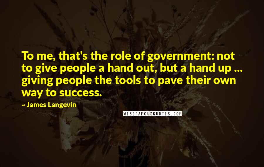 James Langevin Quotes: To me, that's the role of government: not to give people a hand out, but a hand up ... giving people the tools to pave their own way to success.