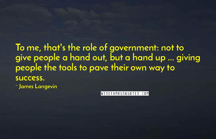 James Langevin Quotes: To me, that's the role of government: not to give people a hand out, but a hand up ... giving people the tools to pave their own way to success.