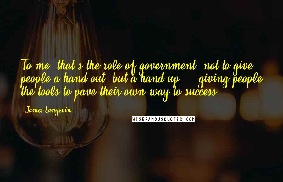 James Langevin Quotes: To me, that's the role of government: not to give people a hand out, but a hand up ... giving people the tools to pave their own way to success.