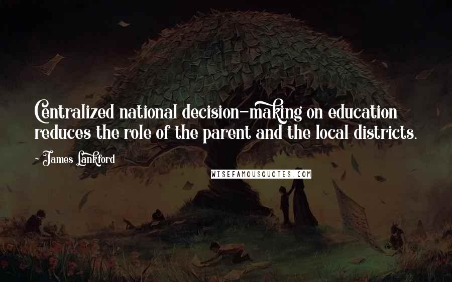 James Lankford Quotes: Centralized national decision-making on education reduces the role of the parent and the local districts.