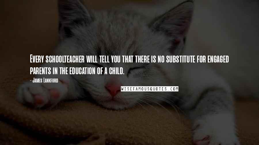 James Lankford Quotes: Every schoolteacher will tell you that there is no substitute for engaged parents in the education of a child.