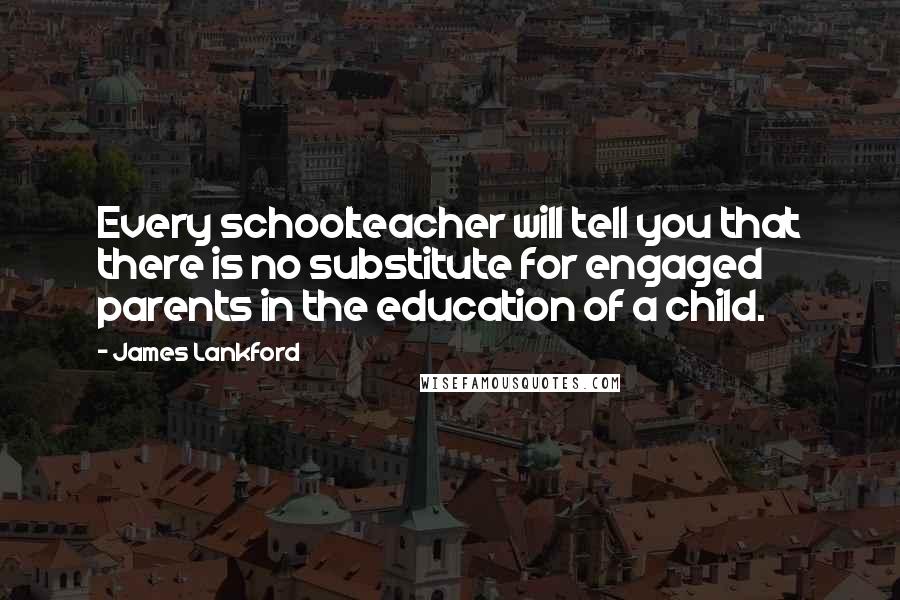James Lankford Quotes: Every schoolteacher will tell you that there is no substitute for engaged parents in the education of a child.