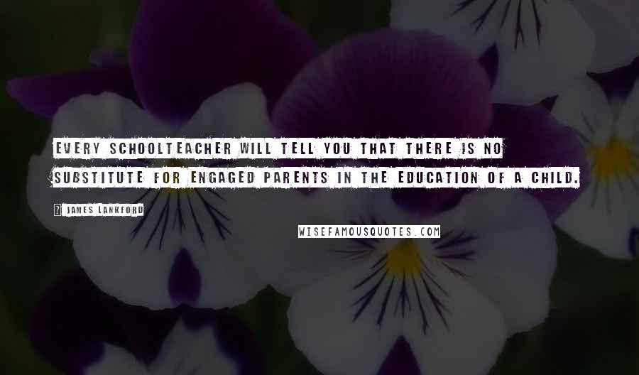 James Lankford Quotes: Every schoolteacher will tell you that there is no substitute for engaged parents in the education of a child.