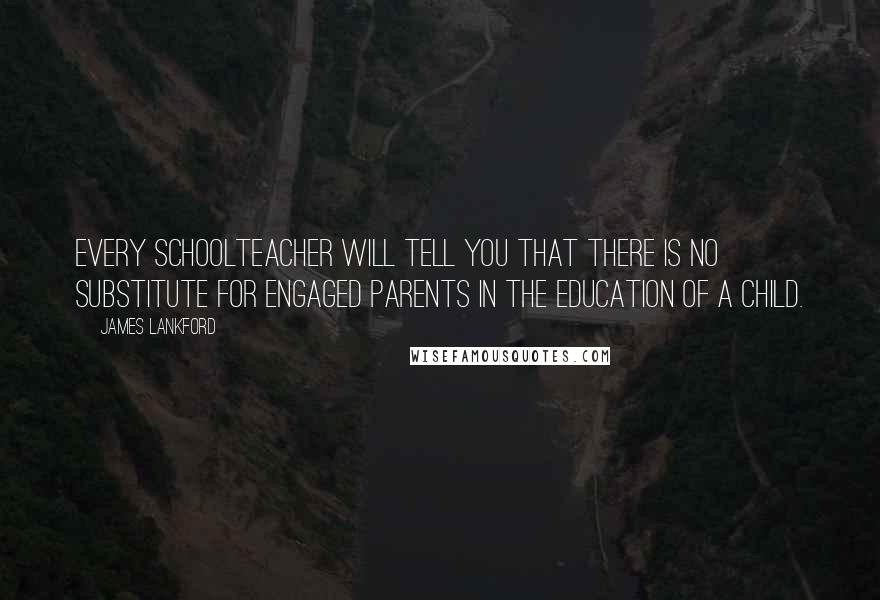 James Lankford Quotes: Every schoolteacher will tell you that there is no substitute for engaged parents in the education of a child.