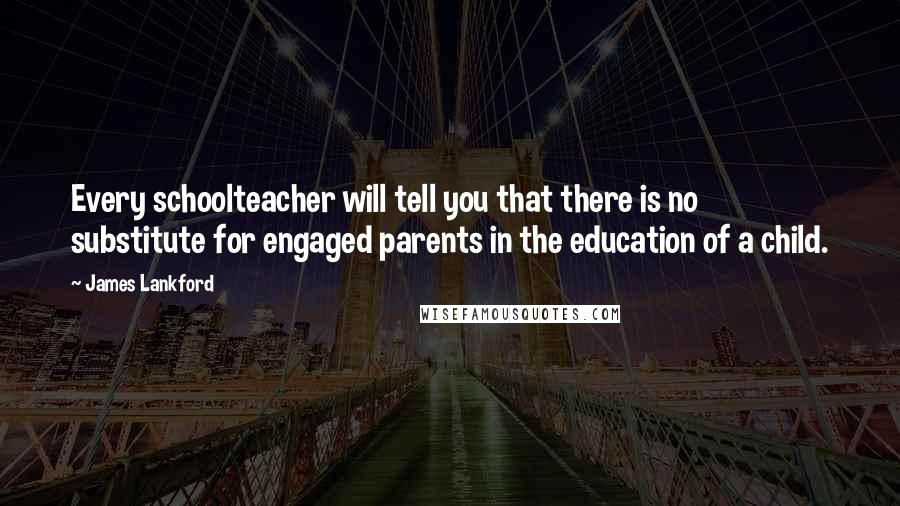 James Lankford Quotes: Every schoolteacher will tell you that there is no substitute for engaged parents in the education of a child.